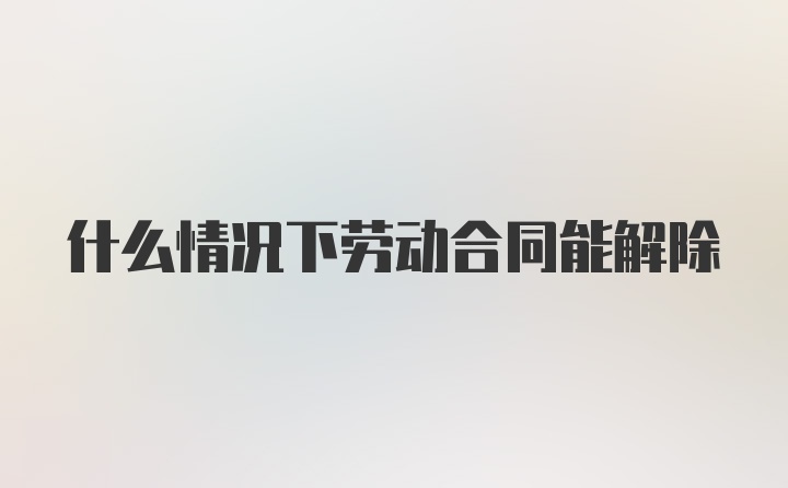 什么情况下劳动合同能解除