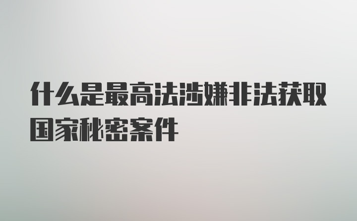 什么是最高法涉嫌非法获取国家秘密案件