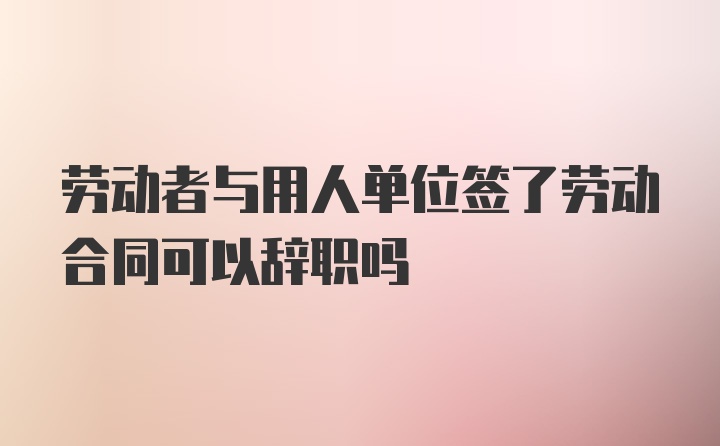 劳动者与用人单位签了劳动合同可以辞职吗