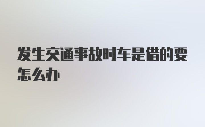 发生交通事故时车是借的要怎么办