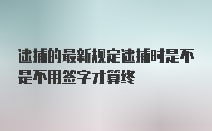 逮捕的最新规定逮捕时是不是不用签字才算终