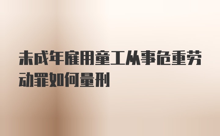 未成年雇用童工从事危重劳动罪如何量刑