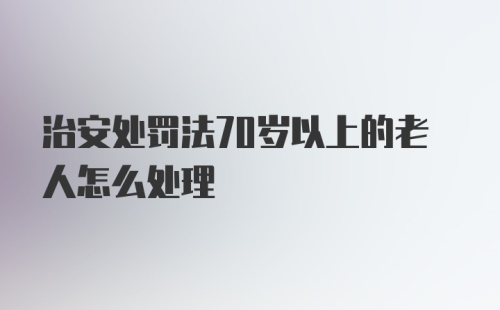 治安处罚法70岁以上的老人怎么处理