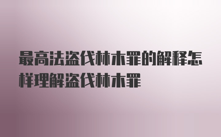 最高法盗伐林木罪的解释怎样理解盗伐林木罪