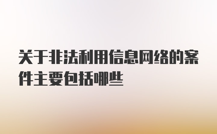 关于非法利用信息网络的案件主要包括哪些