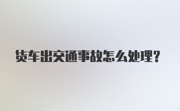 货车出交通事故怎么处理？