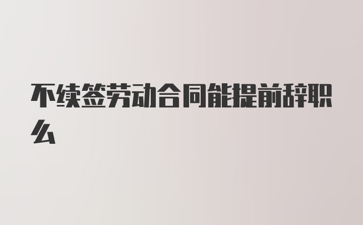 不续签劳动合同能提前辞职么