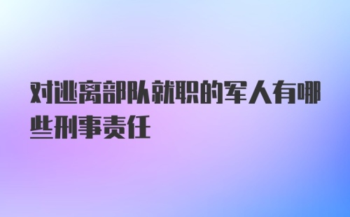 对逃离部队就职的军人有哪些刑事责任