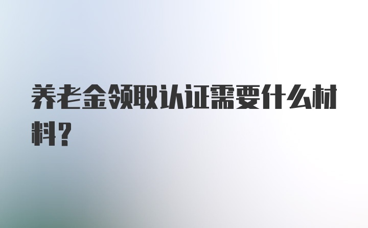 养老金领取认证需要什么材料？