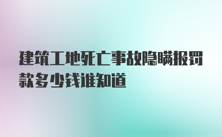 建筑工地死亡事故隐瞒报罚款多少钱谁知道