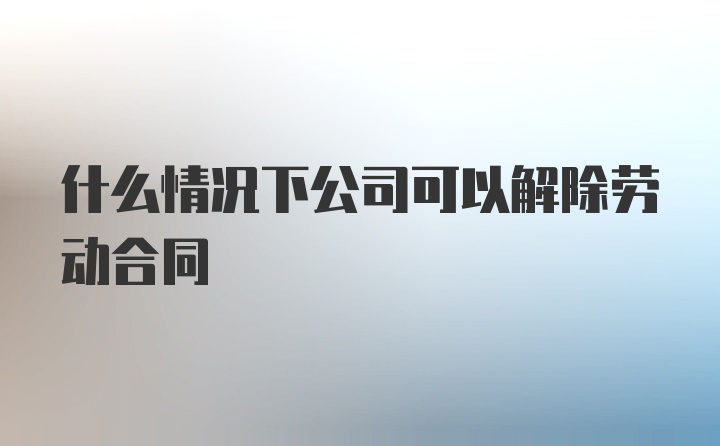 什么情况下公司可以解除劳动合同