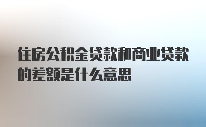 住房公积金贷款和商业贷款的差额是什么意思