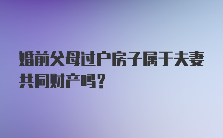 婚前父母过户房子属于夫妻共同财产吗？