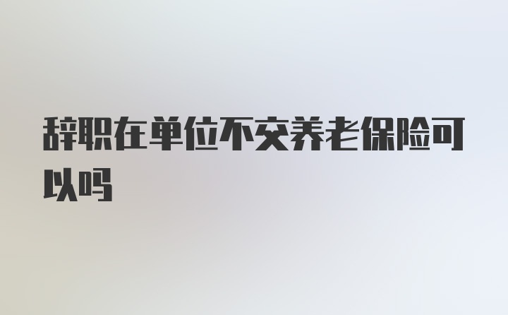 辞职在单位不交养老保险可以吗