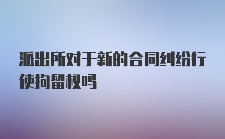 派出所对于新的合同纠纷行使拘留权吗