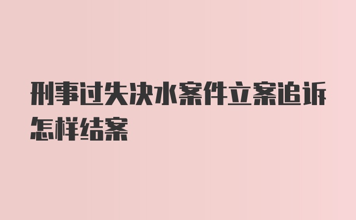 刑事过失决水案件立案追诉怎样结案