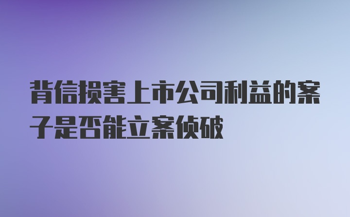 背信损害上市公司利益的案子是否能立案侦破