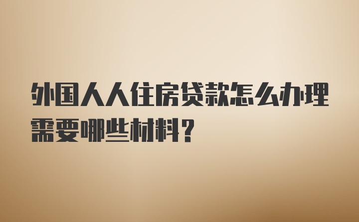 外国人人住房贷款怎么办理需要哪些材料?