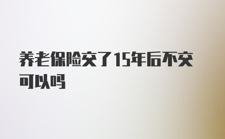 养老保险交了15年后不交可以吗