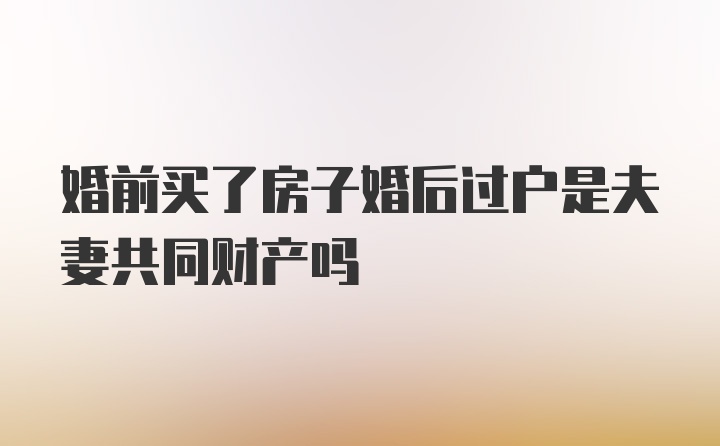 婚前买了房子婚后过户是夫妻共同财产吗