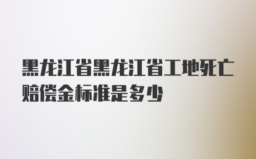 黑龙江省黑龙江省工地死亡赔偿金标准是多少