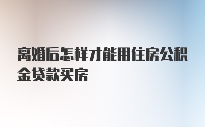 离婚后怎样才能用住房公积金贷款买房