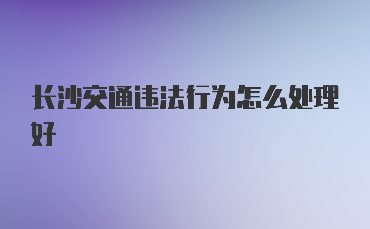 长沙交通违法行为怎么处理好