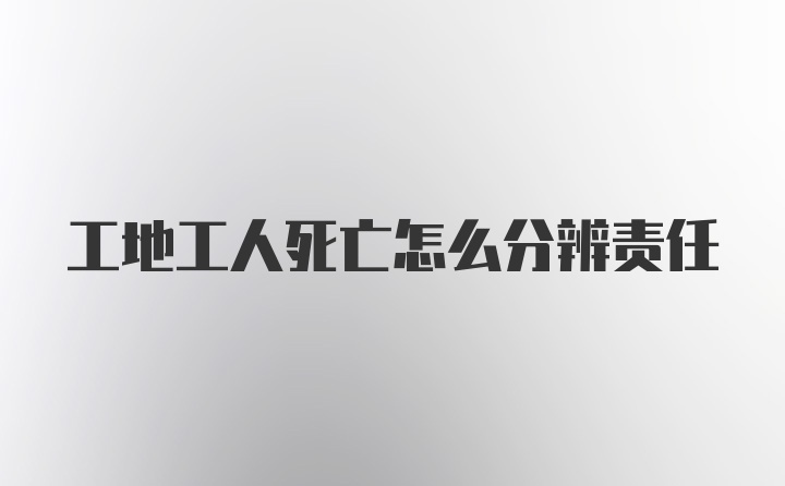 工地工人死亡怎么分辨责任