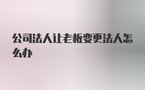 公司法人让老板变更法人怎么办