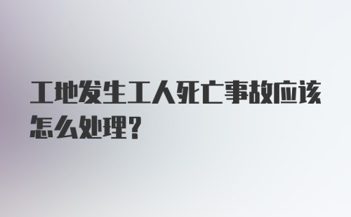 工地发生工人死亡事故应该怎么处理？