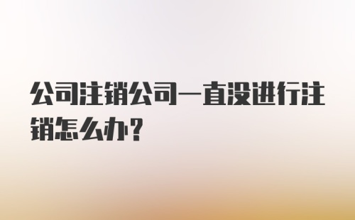 公司注销公司一直没进行注销怎么办？