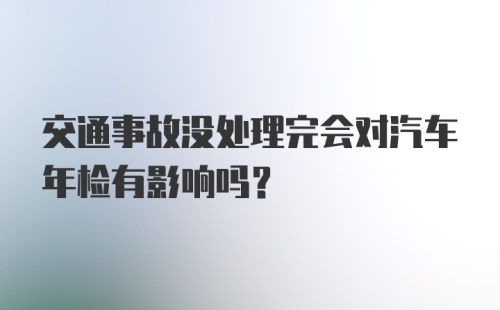 交通事故没处理完会对汽车年检有影响吗？