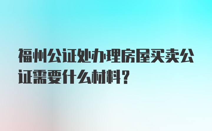 福州公证处办理房屋买卖公证需要什么材料？