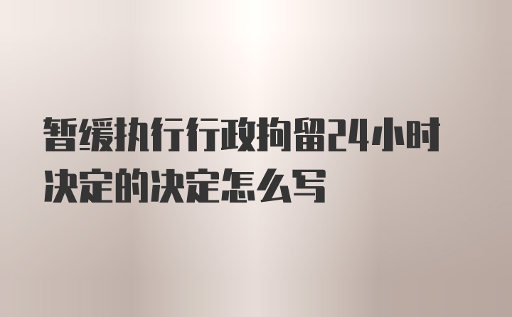 暂缓执行行政拘留24小时决定的决定怎么写