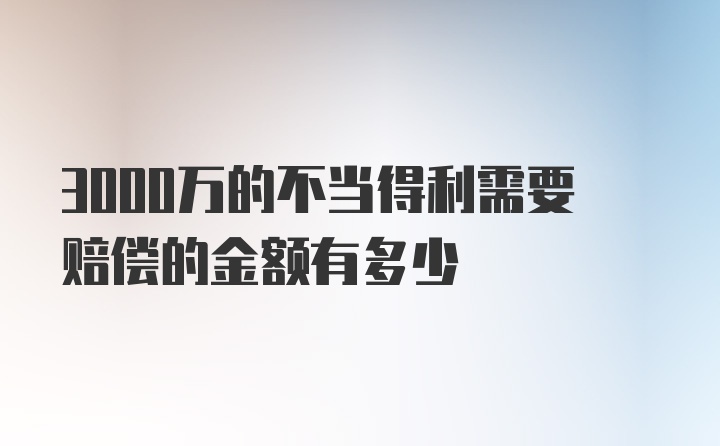 3000万的不当得利需要赔偿的金额有多少