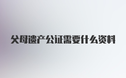 父母遗产公证需要什么资料