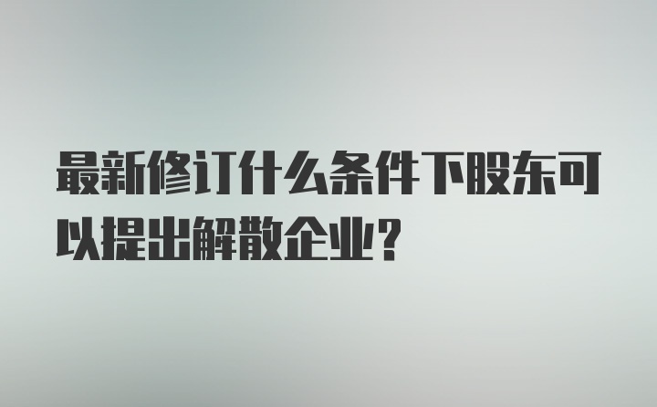 最新修订什么条件下股东可以提出解散企业？