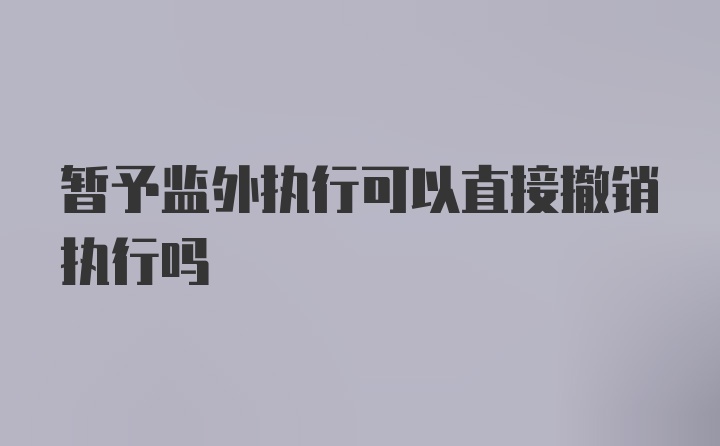 暂予监外执行可以直接撤销执行吗