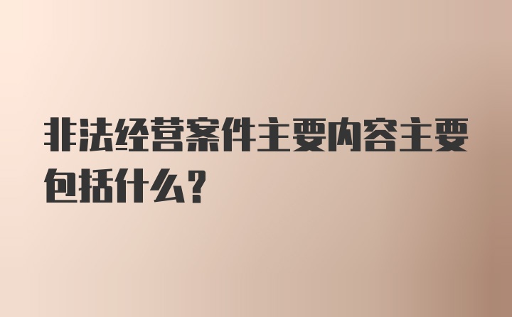 非法经营案件主要内容主要包括什么?