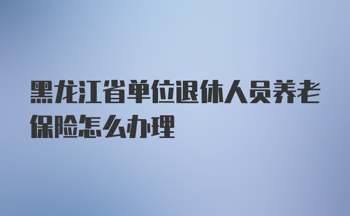 黑龙江省单位退休人员养老保险怎么办理