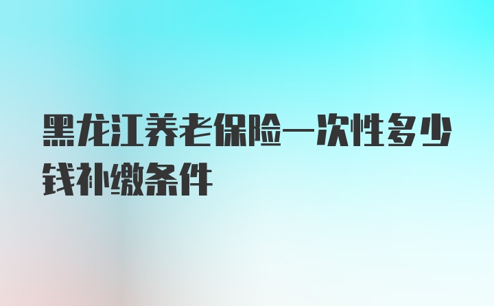 黑龙江养老保险一次性多少钱补缴条件