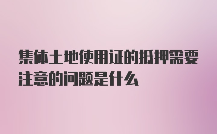 集体土地使用证的抵押需要注意的问题是什么