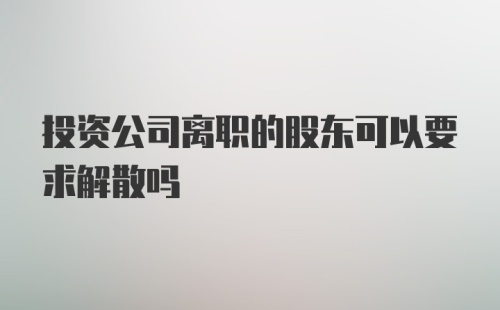 投资公司离职的股东可以要求解散吗