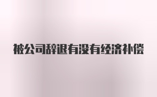 被公司辞退有没有经济补偿