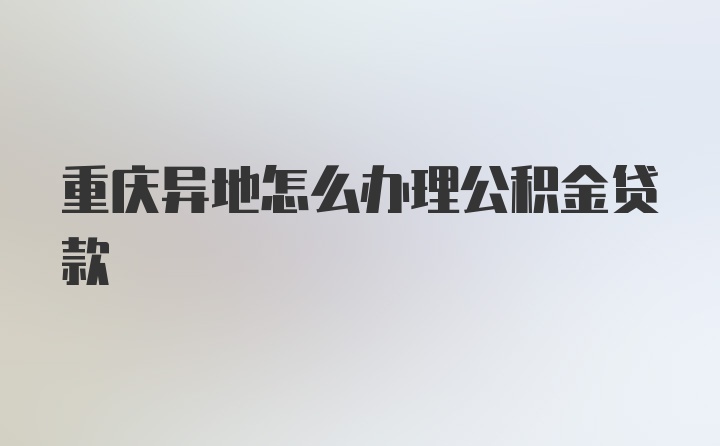 重庆异地怎么办理公积金贷款