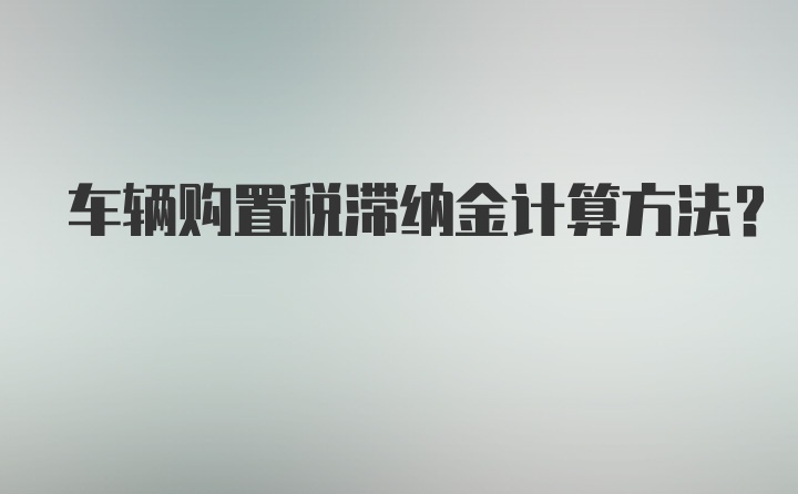 车辆购置税滞纳金计算方法？