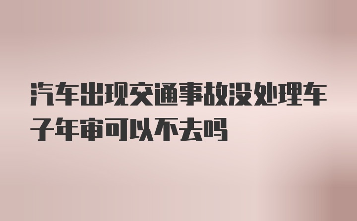 汽车出现交通事故没处理车子年审可以不去吗