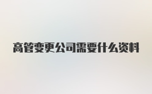 高管变更公司需要什么资料