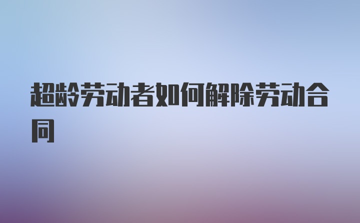 超龄劳动者如何解除劳动合同