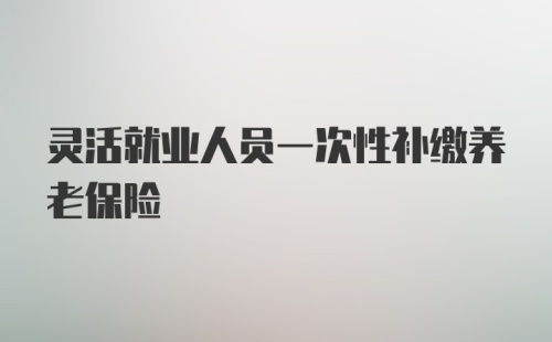 灵活就业人员一次性补缴养老保险